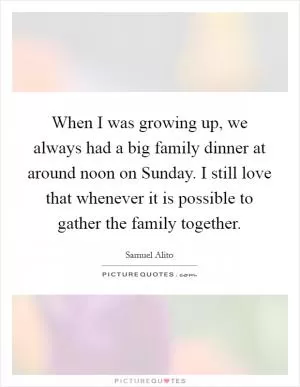 When I was growing up, we always had a big family dinner at around noon on Sunday. I still love that whenever it is possible to gather the family together Picture Quote #1