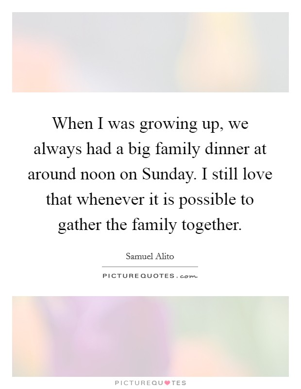 When I was growing up, we always had a big family dinner at around noon on Sunday. I still love that whenever it is possible to gather the family together. Picture Quote #1
