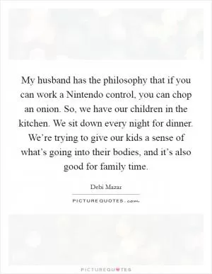 My husband has the philosophy that if you can work a Nintendo control, you can chop an onion. So, we have our children in the kitchen. We sit down every night for dinner. We’re trying to give our kids a sense of what’s going into their bodies, and it’s also good for family time Picture Quote #1