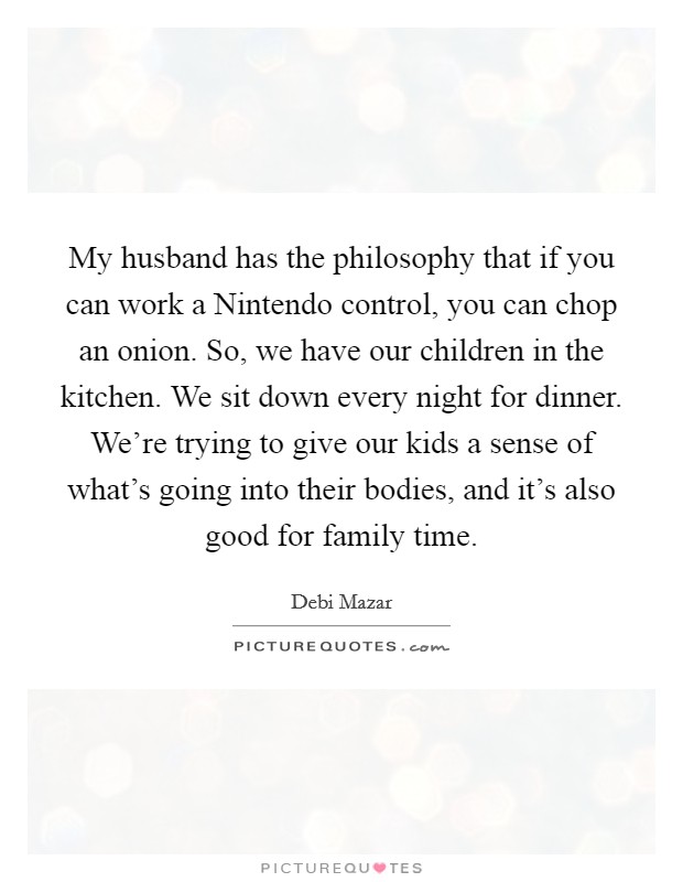 My husband has the philosophy that if you can work a Nintendo control, you can chop an onion. So, we have our children in the kitchen. We sit down every night for dinner. We're trying to give our kids a sense of what's going into their bodies, and it's also good for family time. Picture Quote #1