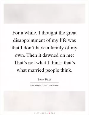 For a while, I thought the great disappointment of my life was that I don’t have a family of my own. Then it dawned on me: That’s not what I think; that’s what married people think Picture Quote #1