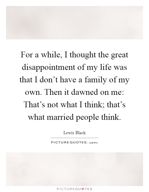 For a while, I thought the great disappointment of my life was that I don't have a family of my own. Then it dawned on me: That's not what I think; that's what married people think. Picture Quote #1