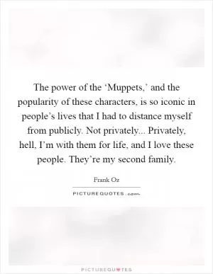 The power of the ‘Muppets,’ and the popularity of these characters, is so iconic in people’s lives that I had to distance myself from publicly. Not privately... Privately, hell, I’m with them for life, and I love these people. They’re my second family Picture Quote #1