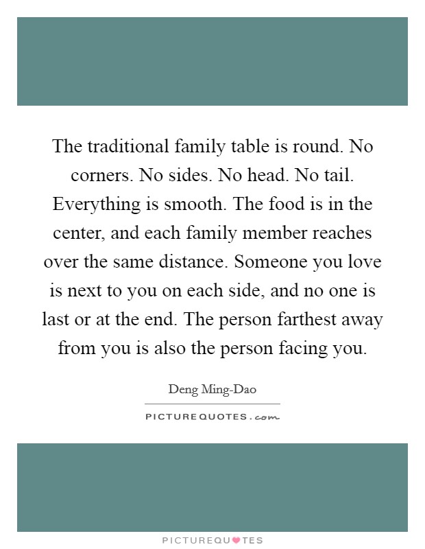 The traditional family table is round. No corners. No sides. No head. No tail. Everything is smooth. The food is in the center, and each family member reaches over the same distance. Someone you love is next to you on each side, and no one is last or at the end. The person farthest away from you is also the person facing you. Picture Quote #1