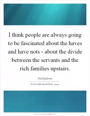 I think people are always going to be fascinated about the haves and have nots - about the divide between the servants and the rich families upstairs Picture Quote #1