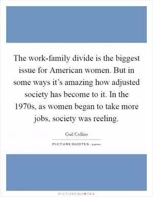 The work-family divide is the biggest issue for American women. But in some ways it’s amazing how adjusted society has become to it. In the 1970s, as women began to take more jobs, society was reeling Picture Quote #1