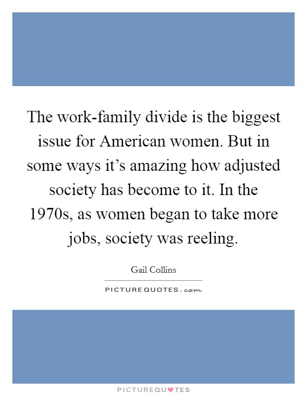 The work-family divide is the biggest issue for American women. But in some ways it's amazing how adjusted society has become to it. In the 1970s, as women began to take more jobs, society was reeling. Picture Quote #1