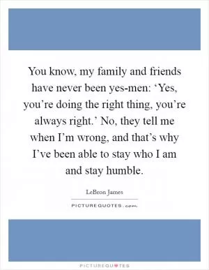 You know, my family and friends have never been yes-men: ‘Yes, you’re doing the right thing, you’re always right.’ No, they tell me when I’m wrong, and that’s why I’ve been able to stay who I am and stay humble Picture Quote #1