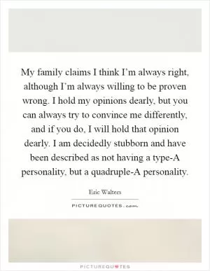 My family claims I think I’m always right, although I’m always willing to be proven wrong. I hold my opinions dearly, but you can always try to convince me differently, and if you do, I will hold that opinion dearly. I am decidedly stubborn and have been described as not having a type-A personality, but a quadruple-A personality Picture Quote #1