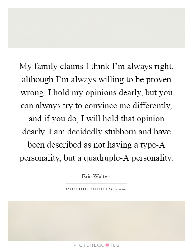 My family claims I think I'm always right, although I'm always willing to be proven wrong. I hold my opinions dearly, but you can always try to convince me differently, and if you do, I will hold that opinion dearly. I am decidedly stubborn and have been described as not having a type-A personality, but a quadruple-A personality. Picture Quote #1