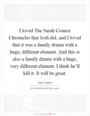 I loved The Sarah Connor Chronicles that Josh did, and I loved that it was a family drama with a huge, different element. And this is also a family drama with a huge, very different element. I think he’ll kill it. It will be great Picture Quote #1