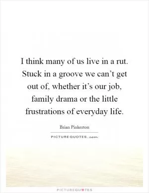I think many of us live in a rut. Stuck in a groove we can’t get out of, whether it’s our job, family drama or the little frustrations of everyday life Picture Quote #1
