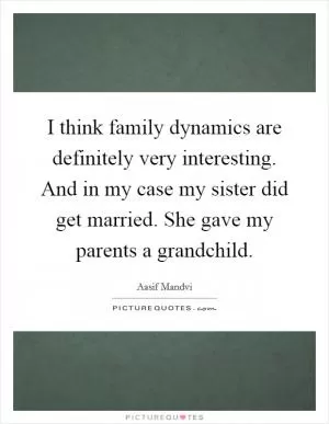 I think family dynamics are definitely very interesting. And in my case my sister did get married. She gave my parents a grandchild Picture Quote #1
