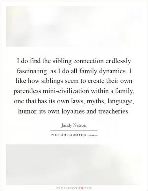 I do find the sibling connection endlessly fascinating, as I do all family dynamics. I like how siblings seem to create their own parentless mini-civilization within a family, one that has its own laws, myths, language, humor, its own loyalties and treacheries Picture Quote #1