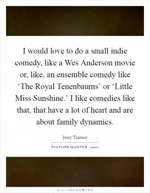 I would love to do a small indie comedy, like a Wes Anderson movie or, like, an ensemble comedy like ‘The Royal Tenenbaums’ or ‘Little Miss Sunshine.’ I like comedies like that, that have a lot of heart and are about family dynamics Picture Quote #1