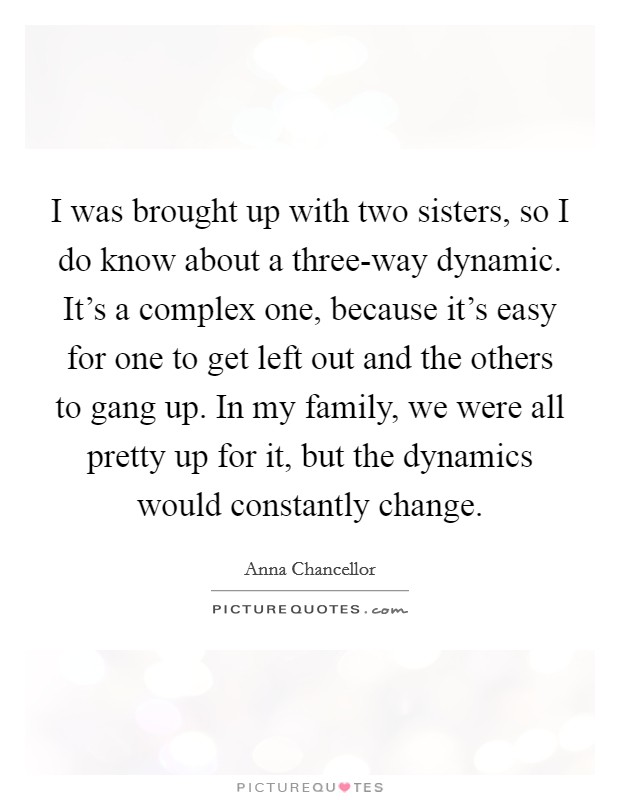 I was brought up with two sisters, so I do know about a three-way dynamic. It's a complex one, because it's easy for one to get left out and the others to gang up. In my family, we were all pretty up for it, but the dynamics would constantly change. Picture Quote #1