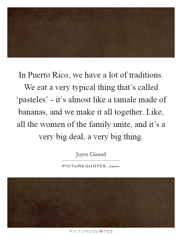 In Puerto Rico, we have a lot of traditions. We eat a very typical thing that's called ‘pasteles' - it's almost like a tamale made of bananas, and we make it all together. Like, all the women of the family unite, and it's a very big deal, a very big thing. Picture Quote #1