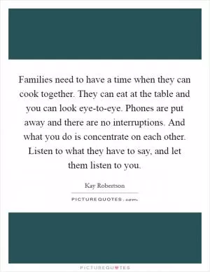 Families need to have a time when they can cook together. They can eat at the table and you can look eye-to-eye. Phones are put away and there are no interruptions. And what you do is concentrate on each other. Listen to what they have to say, and let them listen to you Picture Quote #1