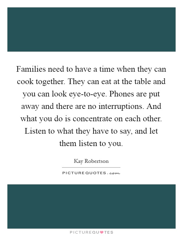 Families need to have a time when they can cook together. They can eat at the table and you can look eye-to-eye. Phones are put away and there are no interruptions. And what you do is concentrate on each other. Listen to what they have to say, and let them listen to you. Picture Quote #1