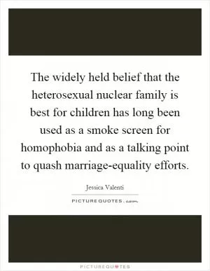 The widely held belief that the heterosexual nuclear family is best for children has long been used as a smoke screen for homophobia and as a talking point to quash marriage-equality efforts Picture Quote #1