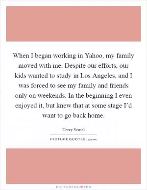 When I began working in Yahoo, my family moved with me. Despite our efforts, our kids wanted to study in Los Angeles, and I was forced to see my family and friends only on weekends. In the beginning I even enjoyed it, but knew that at some stage I’d want to go back home Picture Quote #1