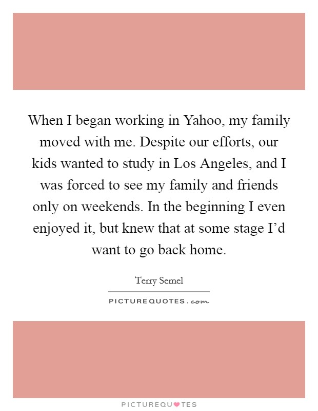 When I began working in Yahoo, my family moved with me. Despite our efforts, our kids wanted to study in Los Angeles, and I was forced to see my family and friends only on weekends. In the beginning I even enjoyed it, but knew that at some stage I'd want to go back home. Picture Quote #1