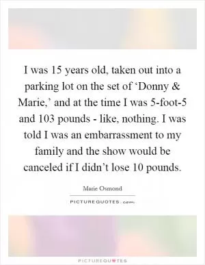I was 15 years old, taken out into a parking lot on the set of ‘Donny and Marie,’ and at the time I was 5-foot-5 and 103 pounds - like, nothing. I was told I was an embarrassment to my family and the show would be canceled if I didn’t lose 10 pounds Picture Quote #1