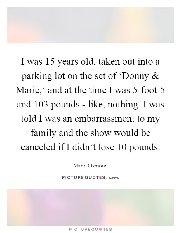 I was 15 years old, taken out into a parking lot on the set of ‘Donny and Marie,' and at the time I was 5-foot-5 and 103 pounds - like, nothing. I was told I was an embarrassment to my family and the show would be canceled if I didn't lose 10 pounds. Picture Quote #1