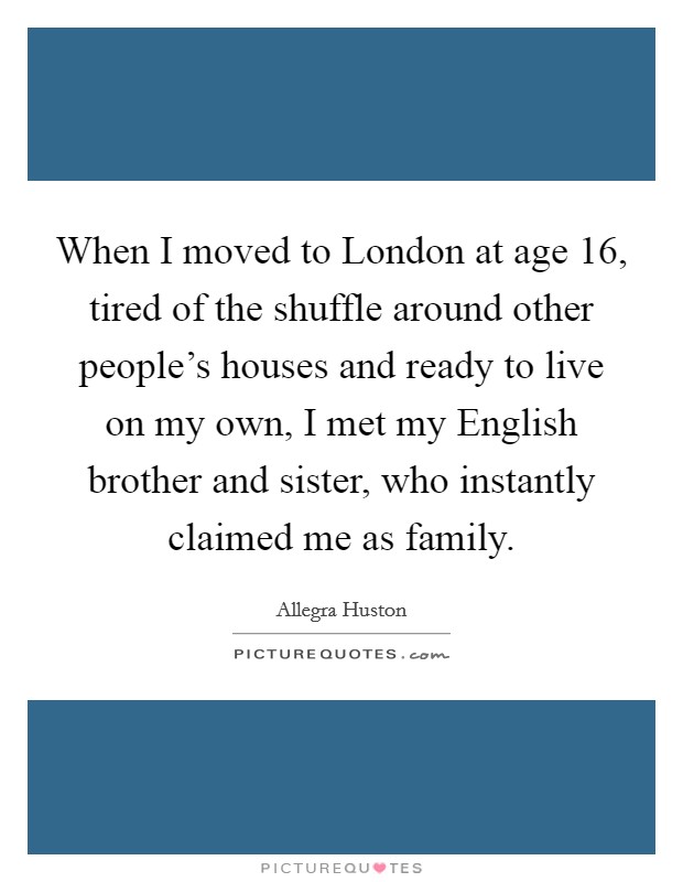 When I moved to London at age 16, tired of the shuffle around other people's houses and ready to live on my own, I met my English brother and sister, who instantly claimed me as family. Picture Quote #1
