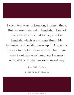 I spent ten years in London; I trained there. But because I started in English, it kind of feels the most natural to me, to act in English, which is a strange thing. My language is Spanish; I grew up in Argentina. I speak to my family in Spanish, but if you were to ask me what language I connect with, it’d be English in some weird way Picture Quote #1