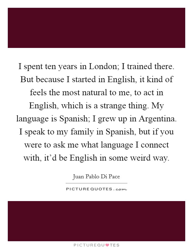 I spent ten years in London; I trained there. But because I started in English, it kind of feels the most natural to me, to act in English, which is a strange thing. My language is Spanish; I grew up in Argentina. I speak to my family in Spanish, but if you were to ask me what language I connect with, it'd be English in some weird way. Picture Quote #1