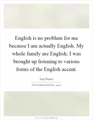 English is no problem for me because I am actually English. My whole family are English; I was brought up listening to various forms of the English accent Picture Quote #1