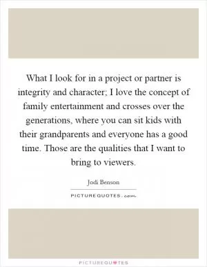 What I look for in a project or partner is integrity and character; I love the concept of family entertainment and crosses over the generations, where you can sit kids with their grandparents and everyone has a good time. Those are the qualities that I want to bring to viewers Picture Quote #1