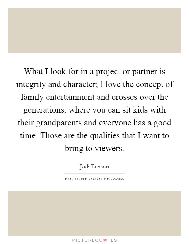 What I look for in a project or partner is integrity and character; I love the concept of family entertainment and crosses over the generations, where you can sit kids with their grandparents and everyone has a good time. Those are the qualities that I want to bring to viewers. Picture Quote #1