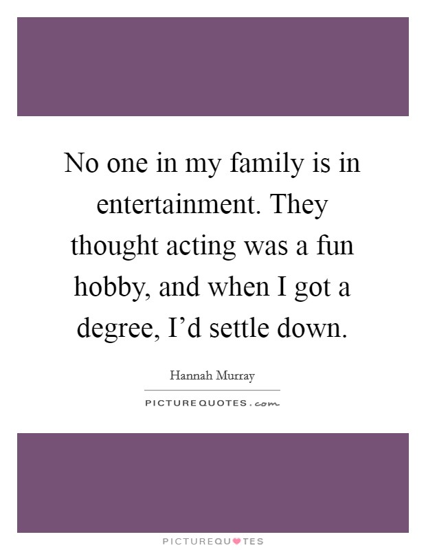 No one in my family is in entertainment. They thought acting was a fun hobby, and when I got a degree, I'd settle down. Picture Quote #1