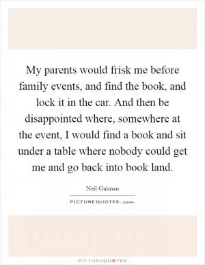 My parents would frisk me before family events, and find the book, and lock it in the car. And then be disappointed where, somewhere at the event, I would find a book and sit under a table where nobody could get me and go back into book land Picture Quote #1
