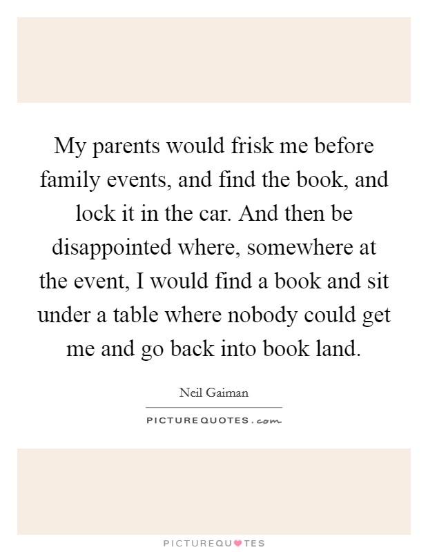 My parents would frisk me before family events, and find the book, and lock it in the car. And then be disappointed where, somewhere at the event, I would find a book and sit under a table where nobody could get me and go back into book land. Picture Quote #1