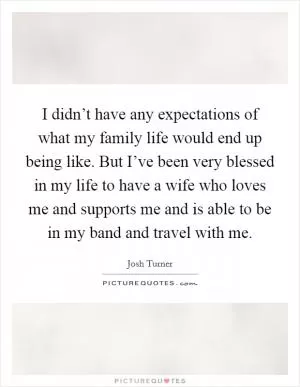 I didn’t have any expectations of what my family life would end up being like. But I’ve been very blessed in my life to have a wife who loves me and supports me and is able to be in my band and travel with me Picture Quote #1
