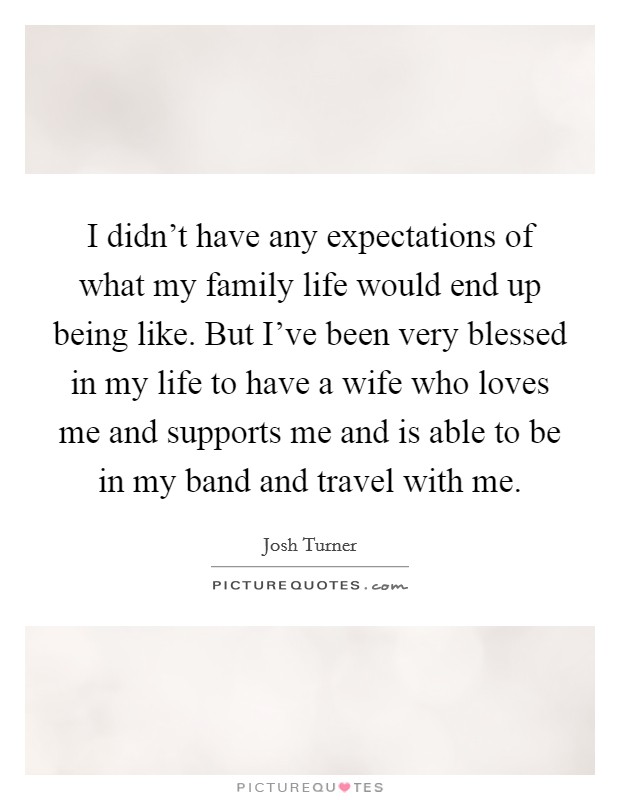 I didn't have any expectations of what my family life would end up being like. But I've been very blessed in my life to have a wife who loves me and supports me and is able to be in my band and travel with me. Picture Quote #1