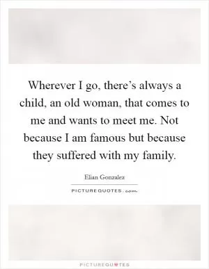 Wherever I go, there’s always a child, an old woman, that comes to me and wants to meet me. Not because I am famous but because they suffered with my family Picture Quote #1