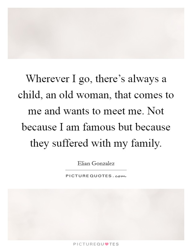 Wherever I go, there's always a child, an old woman, that comes to me and wants to meet me. Not because I am famous but because they suffered with my family. Picture Quote #1