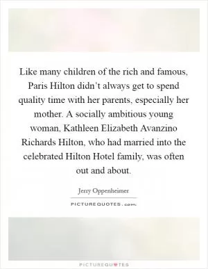 Like many children of the rich and famous, Paris Hilton didn’t always get to spend quality time with her parents, especially her mother. A socially ambitious young woman, Kathleen Elizabeth Avanzino Richards Hilton, who had married into the celebrated Hilton Hotel family, was often out and about Picture Quote #1