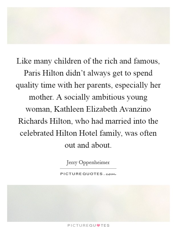 Like many children of the rich and famous, Paris Hilton didn't always get to spend quality time with her parents, especially her mother. A socially ambitious young woman, Kathleen Elizabeth Avanzino Richards Hilton, who had married into the celebrated Hilton Hotel family, was often out and about. Picture Quote #1
