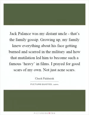 Jack Palance was my distant uncle - that’s the family gossip. Growing up, my family knew everything about his face getting burned and scarred in the military and how that mutilation led him to become such a famous ‘heavy’ in films. I prayed for good scars of my own. Not just acne scars Picture Quote #1