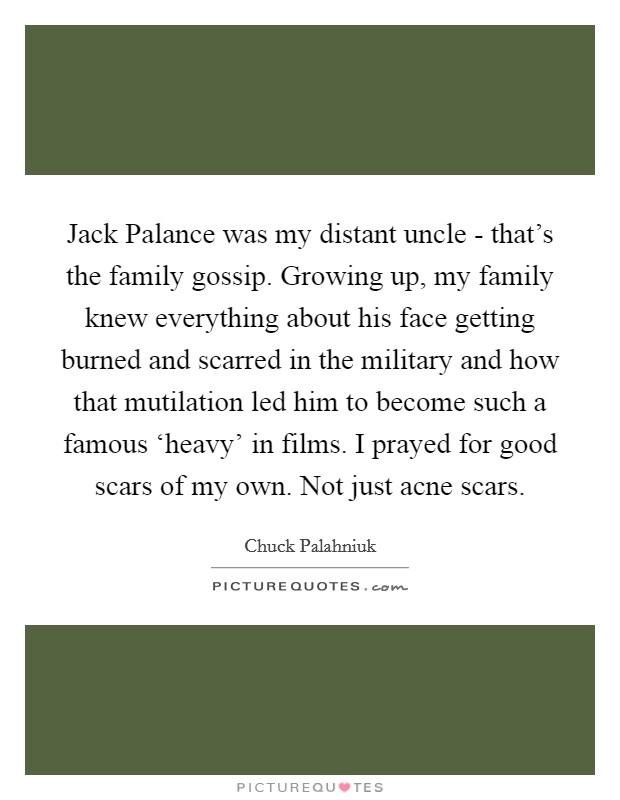 Jack Palance was my distant uncle - that's the family gossip. Growing up, my family knew everything about his face getting burned and scarred in the military and how that mutilation led him to become such a famous ‘heavy' in films. I prayed for good scars of my own. Not just acne scars. Picture Quote #1