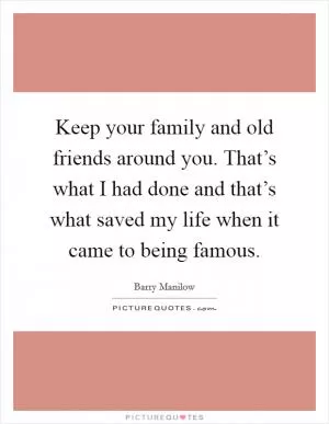 Keep your family and old friends around you. That’s what I had done and that’s what saved my life when it came to being famous Picture Quote #1