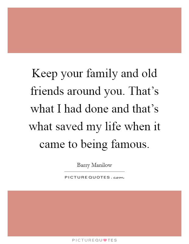 Keep your family and old friends around you. That's what I had done and that's what saved my life when it came to being famous. Picture Quote #1