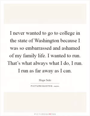 I never wanted to go to college in the state of Washington because I was so embarrassed and ashamed of my family life. I wanted to run. That’s what always what I do, I run. I run as far away as I can Picture Quote #1