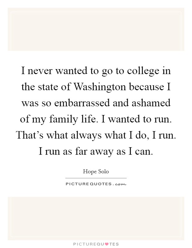 I never wanted to go to college in the state of Washington because I was so embarrassed and ashamed of my family life. I wanted to run. That's what always what I do, I run. I run as far away as I can. Picture Quote #1