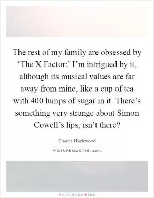 The rest of my family are obsessed by ‘The X Factor:’ I’m intrigued by it, although its musical values are far away from mine, like a cup of tea with 400 lumps of sugar in it. There’s something very strange about Simon Cowell’s lips, isn’t there? Picture Quote #1